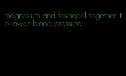 magnesium and fosinopril together to lower blood pressure
