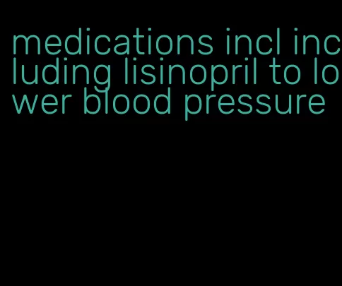 medications incl including lisinopril to lower blood pressure