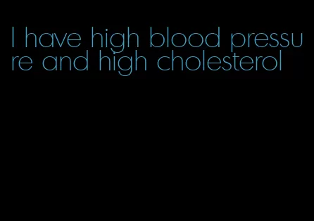I have high blood pressure and high cholesterol