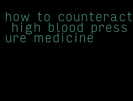 how to counteract high blood pressure medicine