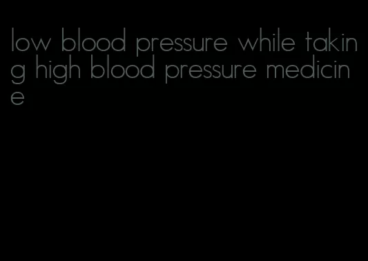 low blood pressure while taking high blood pressure medicine