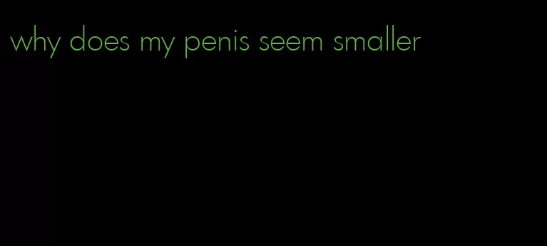 why does my penis seem smaller