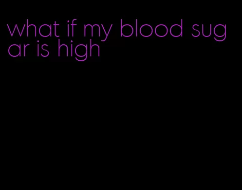 what if my blood sugar is high