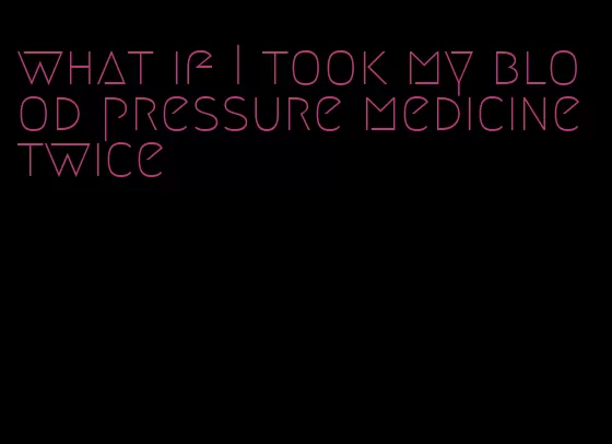 what if I took my blood pressure medicine twice