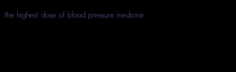 the highest dose of blood pressure medicine