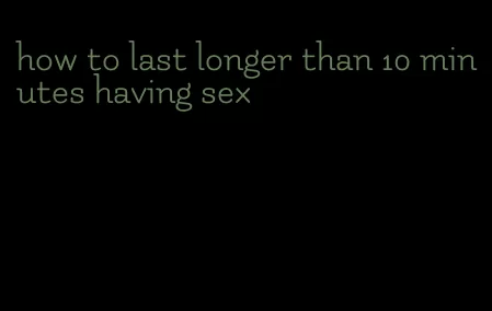how to last longer than 10 minutes having sex