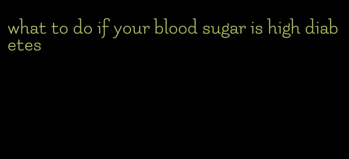 what to do if your blood sugar is high diabetes