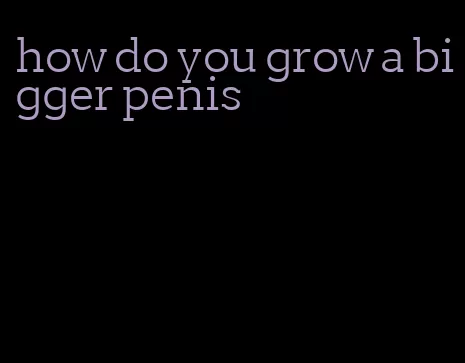 how do you grow a bigger penis