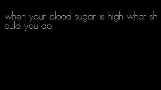 when your blood sugar is high what should you do